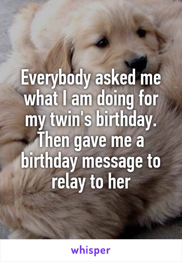 Everybody asked me what I am doing for my twin's birthday. Then gave me a birthday message to relay to her