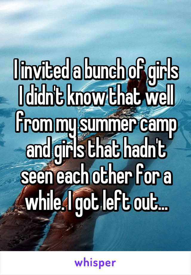 I invited a bunch of girls I didn't know that well from my summer camp and girls that hadn't seen each other for a while. I got left out...