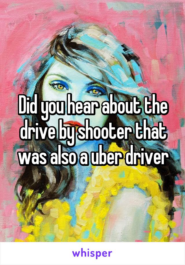 Did you hear about the drive by shooter that was also a uber driver