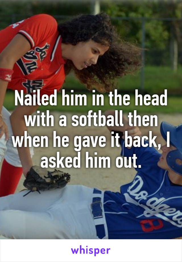 Nailed him in the head with a softball then when he gave it back, I asked him out.