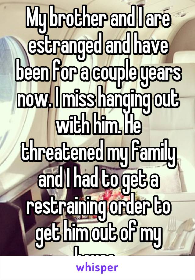My brother and I are estranged and have been for a couple years now. I miss hanging out with him. He threatened my family and I had to get a restraining order to get him out of my house. 