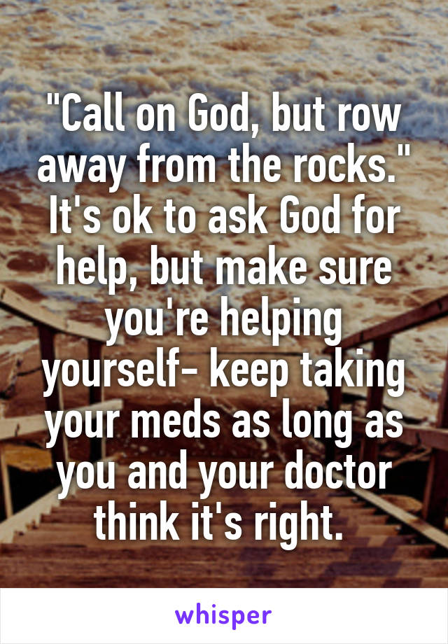 "Call on God, but row away from the rocks." It's ok to ask God for help, but make sure you're helping yourself- keep taking your meds as long as you and your doctor think it's right. 