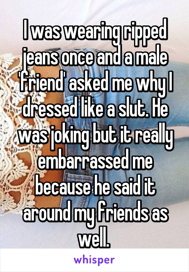 I was wearing ripped jeans once and a male 'friend' asked me why I dressed like a slut. He was joking but it really embarrassed me because he said it around my friends as well. 