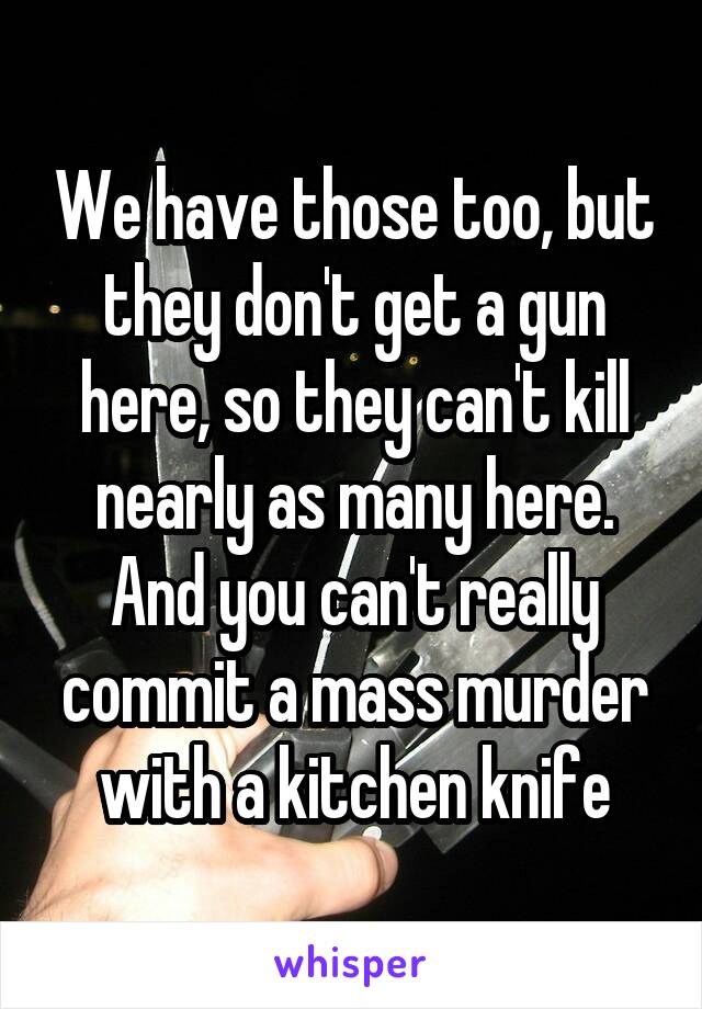 We have those too, but they don't get a gun here, so they can't kill nearly as many here. And you can't really commit a mass murder with a kitchen knife