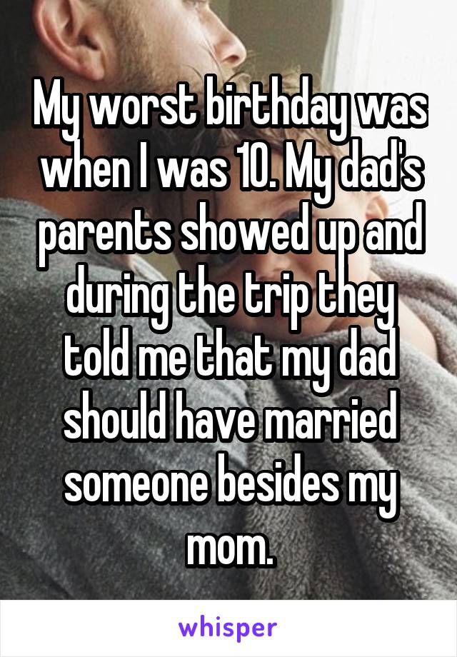My worst birthday was when I was 10. My dad's parents showed up and during the trip they told me that my dad should have married someone besides my mom.