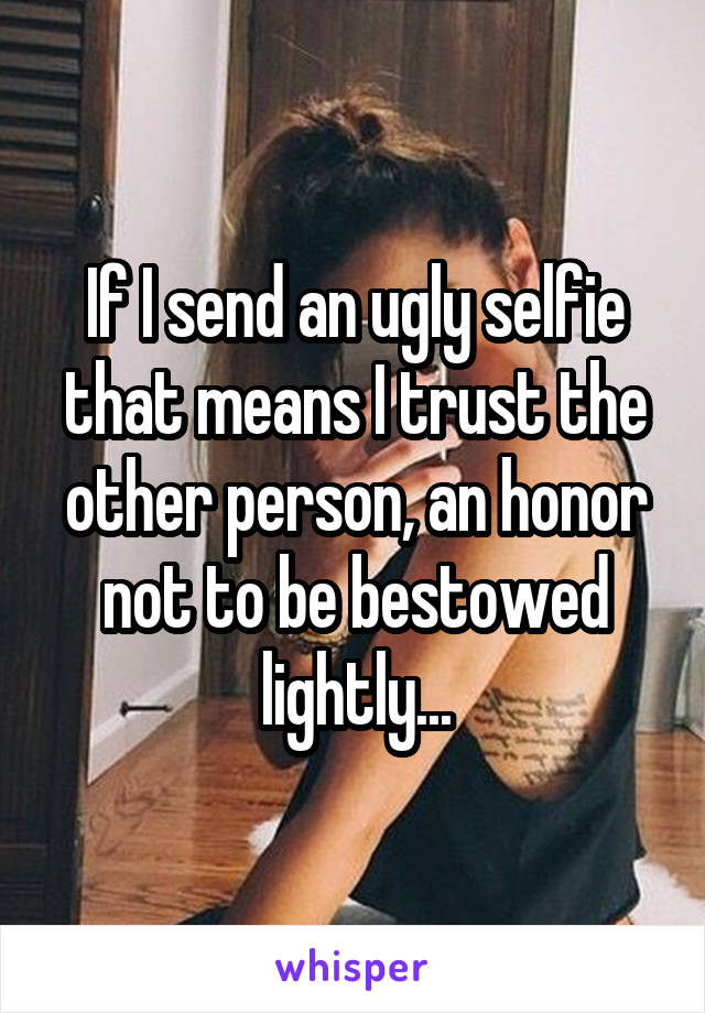 If I send an ugly selfie that means I trust the other person, an honor not to be bestowed lightly...