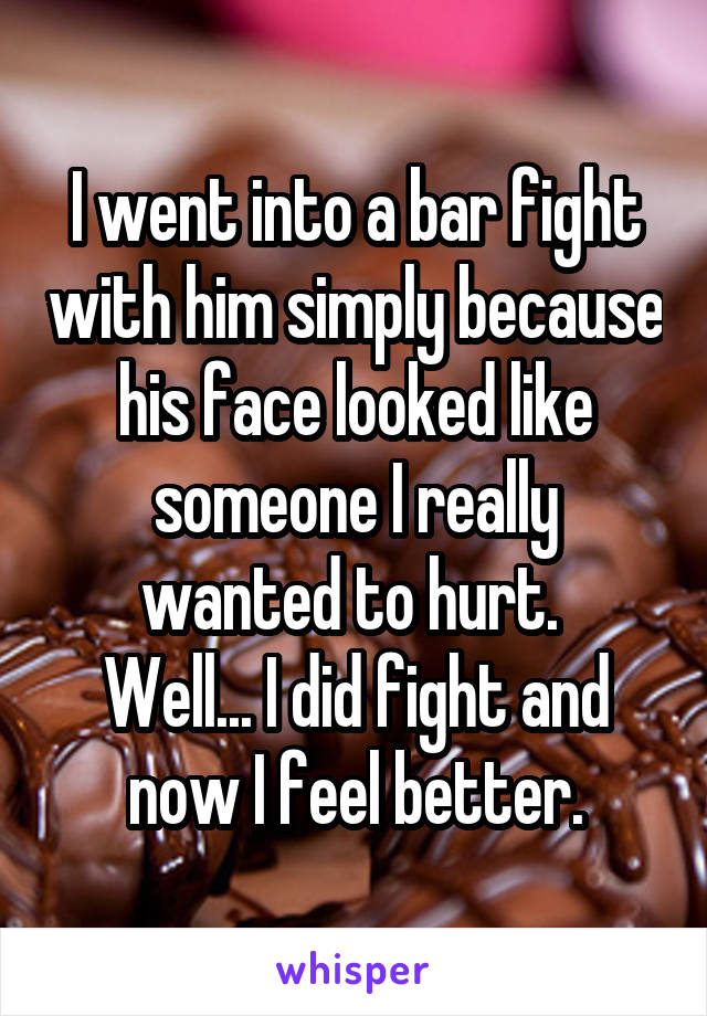 I went into a bar fight with him simply because his face looked like someone I really wanted to hurt. 
Well... I did fight and now I feel better.