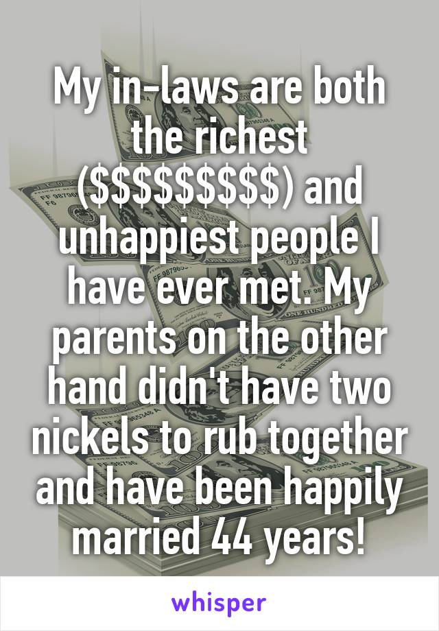 My in-laws are both the richest ($$$$$$$$$) and unhappiest people I have ever met. My parents on the other hand didn't have two nickels to rub together and have been happily married 44 years!