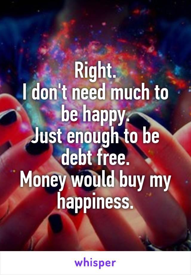 Right.
I don't need much to be happy.
Just enough to be debt free.
Money would buy my happiness.