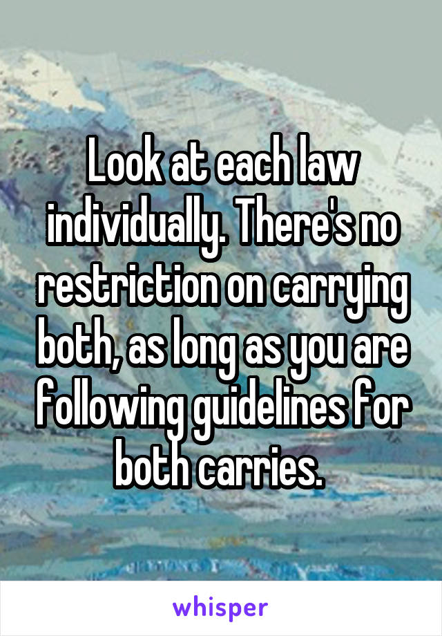 Look at each law individually. There's no restriction on carrying both, as long as you are following guidelines for both carries. 