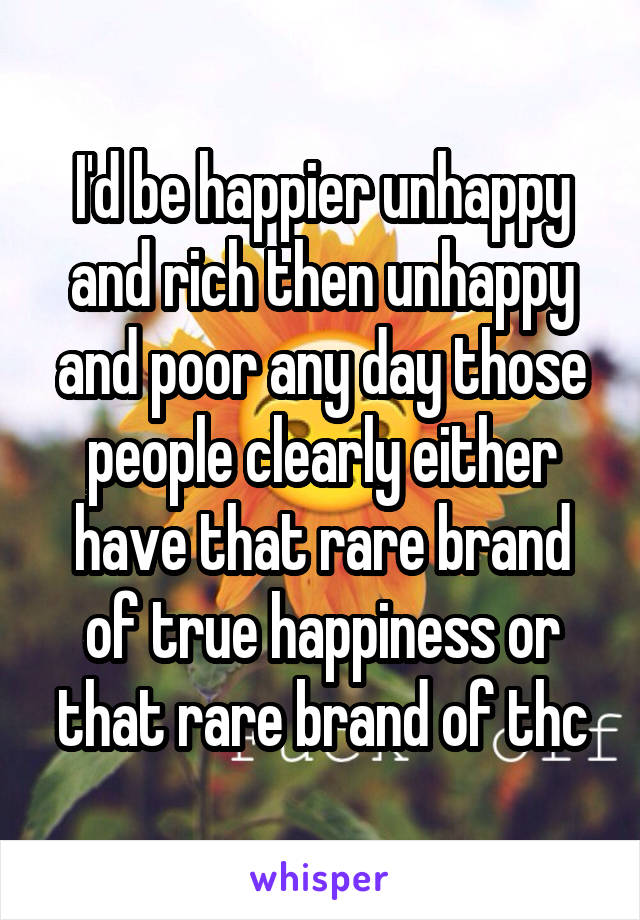 I'd be happier unhappy and rich then unhappy and poor any day those people clearly either have that rare brand of true happiness or that rare brand of thc