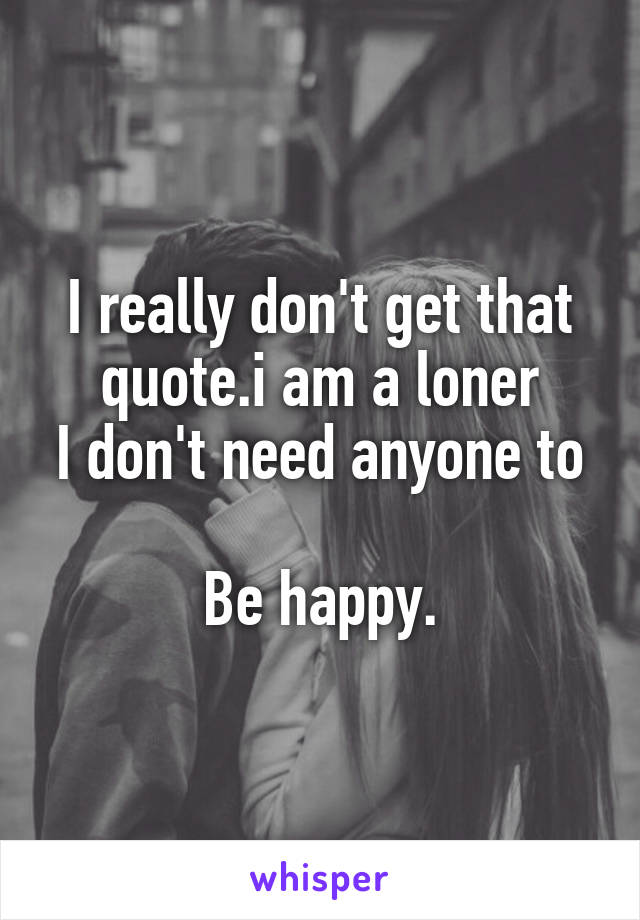 I really don't get that quote.i am a loner
I don't need anyone to 
Be happy.