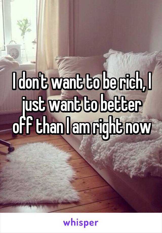 I don't want to be rich, I just want to better off than I am right now 