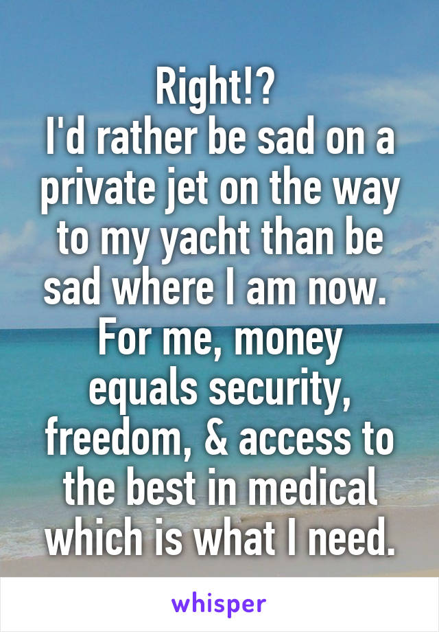 Right!? 
I'd rather be sad on a private jet on the way to my yacht than be sad where I am now. 
For me, money equals security, freedom, & access to the best in medical which is what I need.