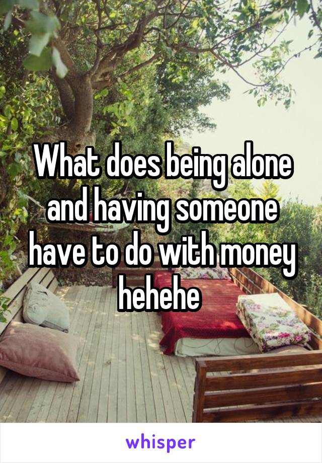 What does being alone and having someone have to do with money hehehe 