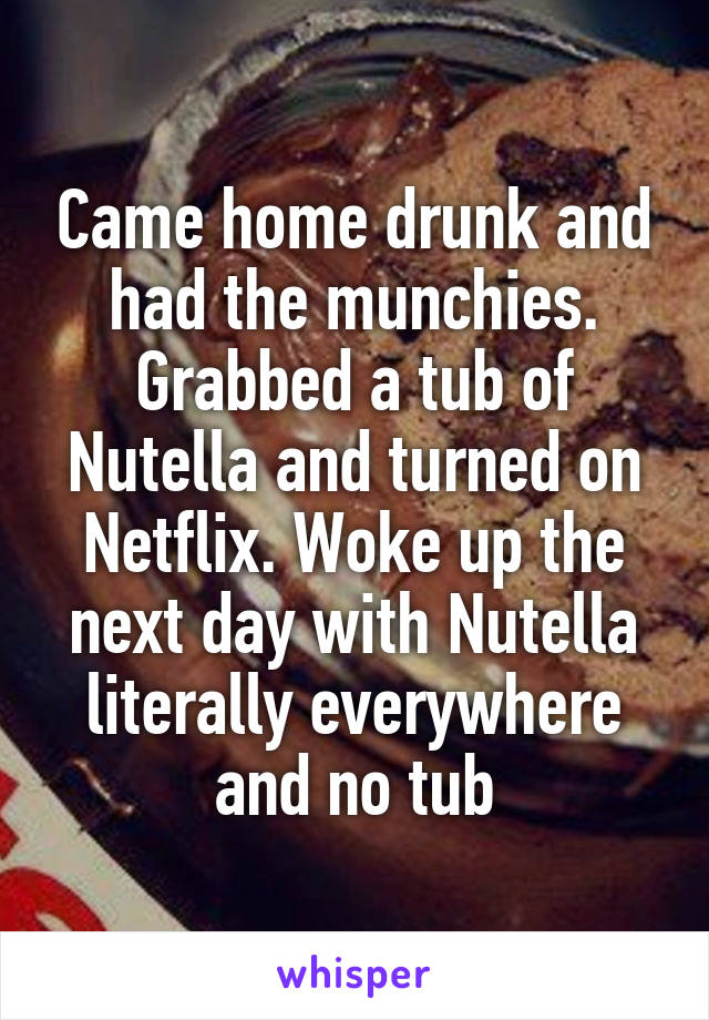 Came home drunk and had the munchies. Grabbed a tub of Nutella and turned on Netflix. Woke up the next day with Nutella literally everywhere and no tub