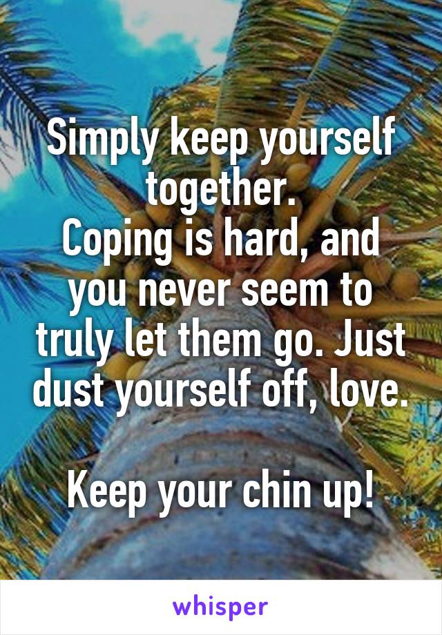 Simply keep yourself together.
Coping is hard, and you never seem to truly let them go. Just dust yourself off, love. 
Keep your chin up!