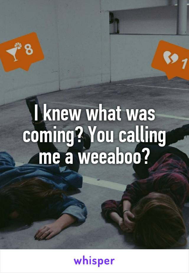 I knew what was coming? You calling me a weeaboo?