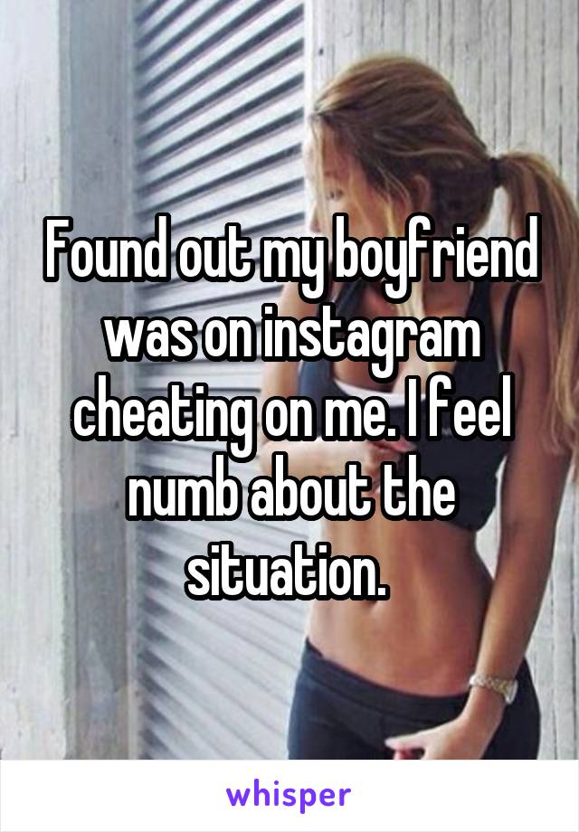 Found out my boyfriend was on instagram cheating on me. I feel numb about the situation. 