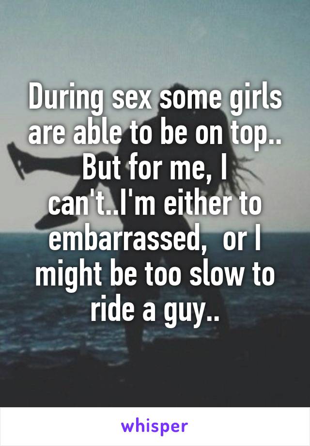 During sex some girls are able to be on top..
But for me, I can't..I'm either to embarrassed,  or I might be too slow to ride a guy..
