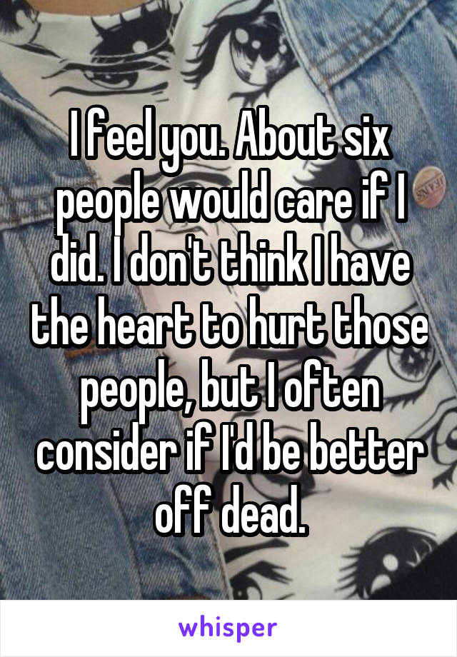 I feel you. About six people would care if I did. I don't think I have the heart to hurt those people, but I often consider if I'd be better off dead.