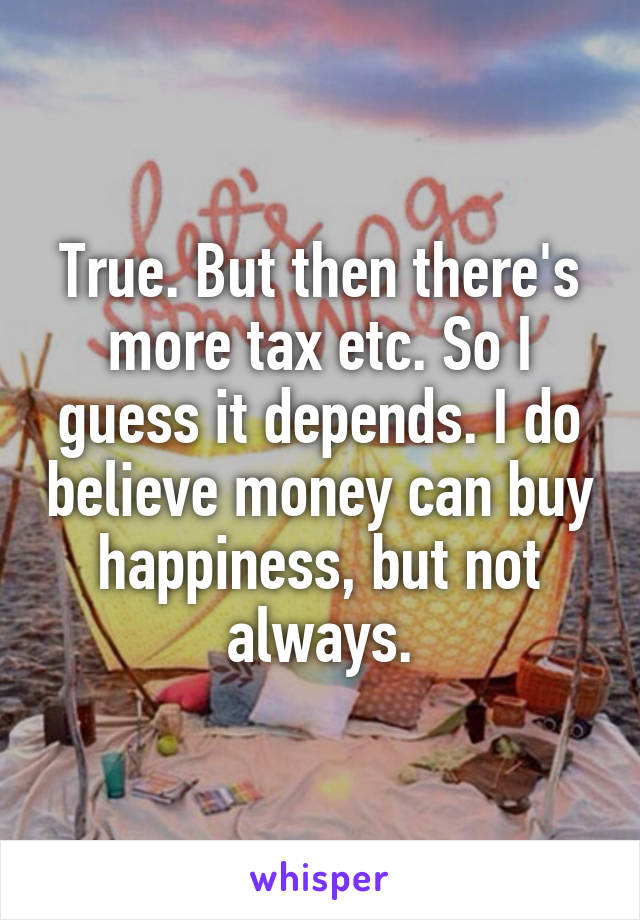 True. But then there's more tax etc. So I guess it depends. I do believe money can buy happiness, but not always.