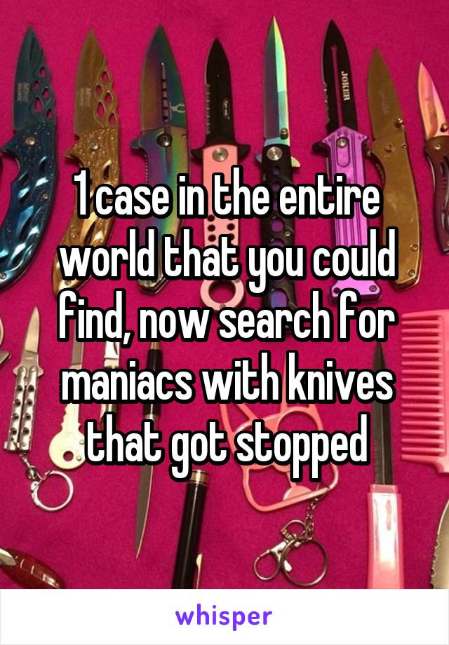 1 case in the entire world that you could find, now search for maniacs with knives that got stopped