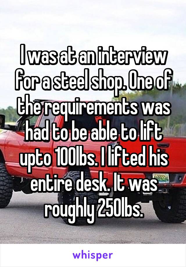 I was at an interview for a steel shop. One of the requirements was had to be able to lift upto 100lbs. I lifted his entire desk. It was roughly 250lbs.