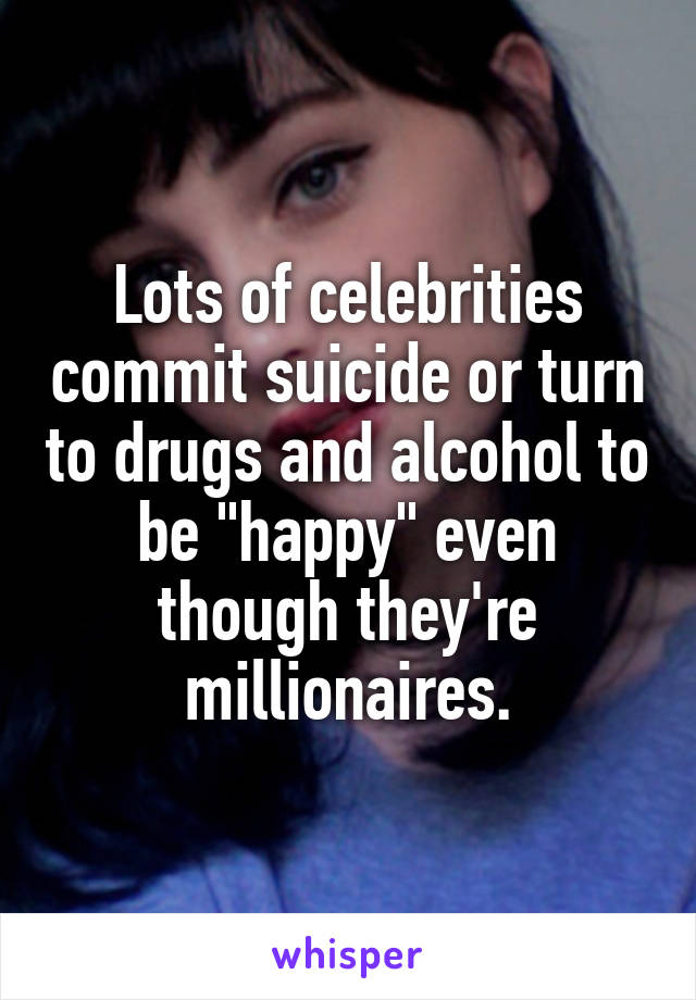 Lots of celebrities commit suicide or turn to drugs and alcohol to be "happy" even though they're millionaires.