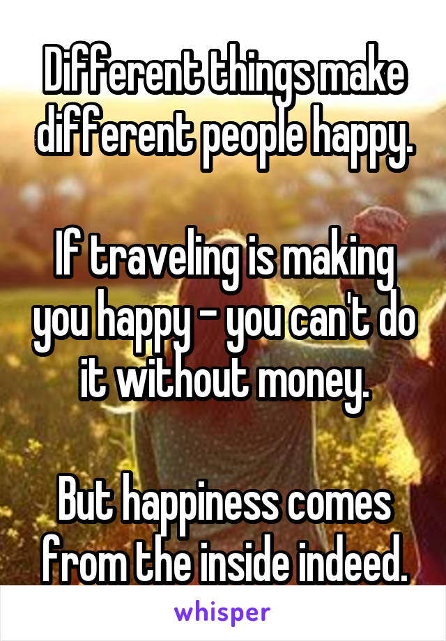 Different things make different people happy.

If traveling is making you happy - you can't do it without money.

But happiness comes from the inside indeed.