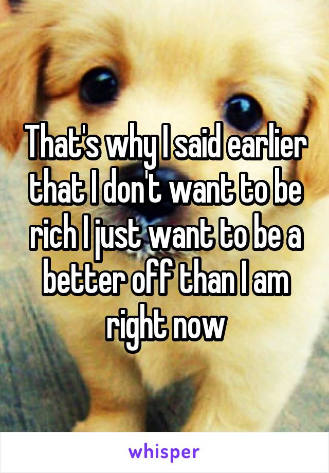 That's why I said earlier that I don't want to be rich I just want to be a better off than I am right now