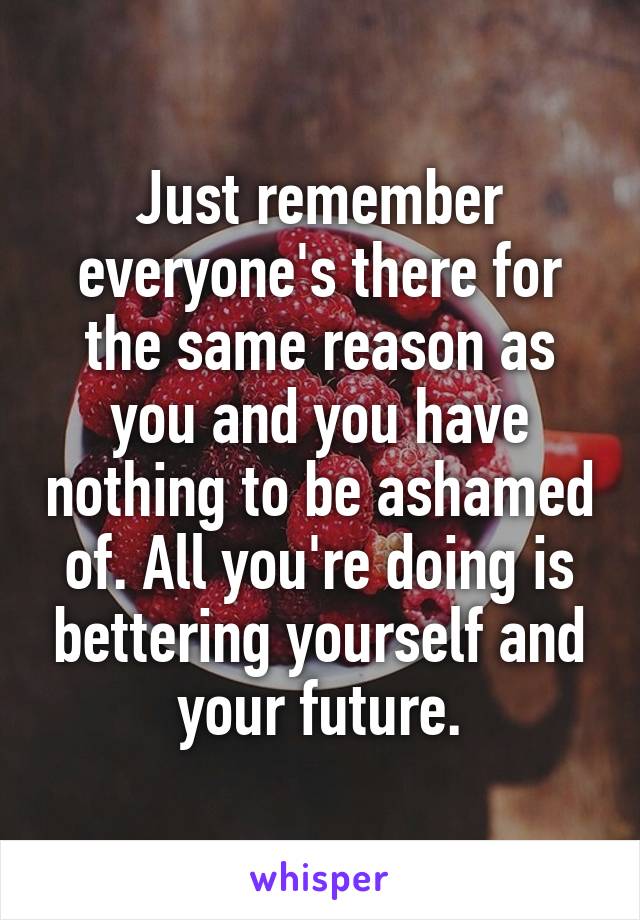 Just remember everyone's there for the same reason as you and you have nothing to be ashamed of. All you're doing is bettering yourself and your future.