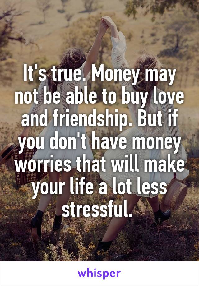 It's true. Money may not be able to buy love and friendship. But if you don't have money worries that will make your life a lot less stressful. 