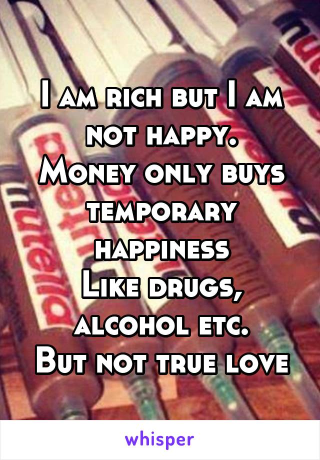 I am rich but I am not happy.
Money only buys temporary happiness
Like drugs, alcohol etc.
But not true love