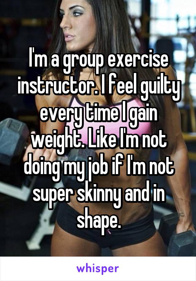 I'm a group exercise instructor. I feel guilty every time I gain weight. Like I'm not doing my job if I'm not super skinny and in shape.