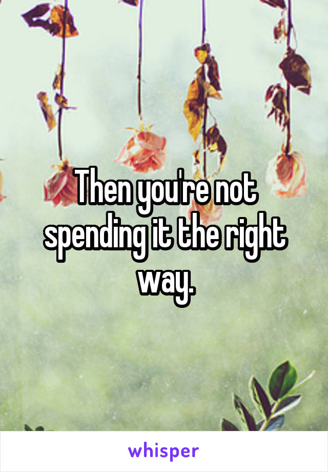 Then you're not spending it the right way.