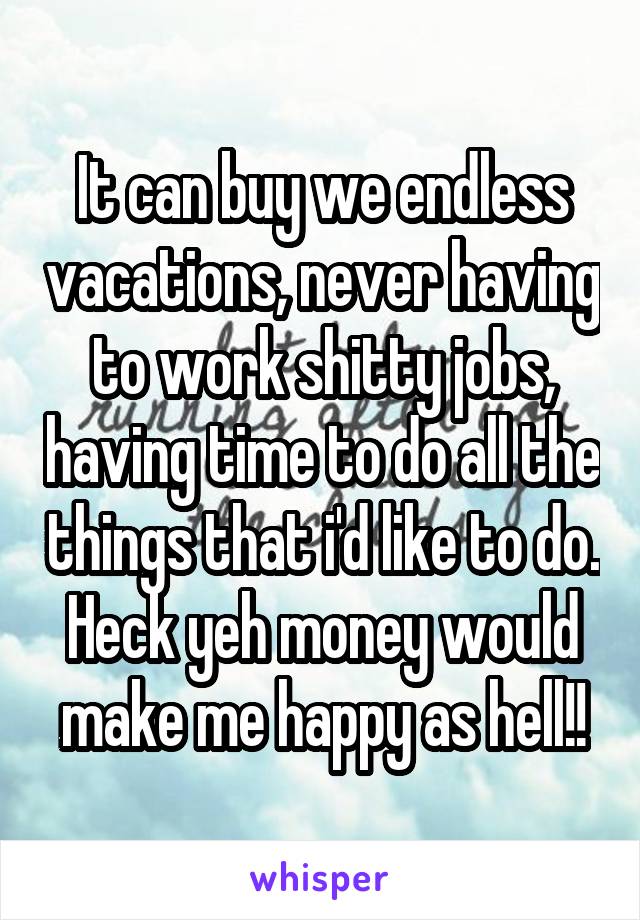 It can buy we endless vacations, never having to work shitty jobs, having time to do all the things that i'd like to do. Heck yeh money would make me happy as hell!!