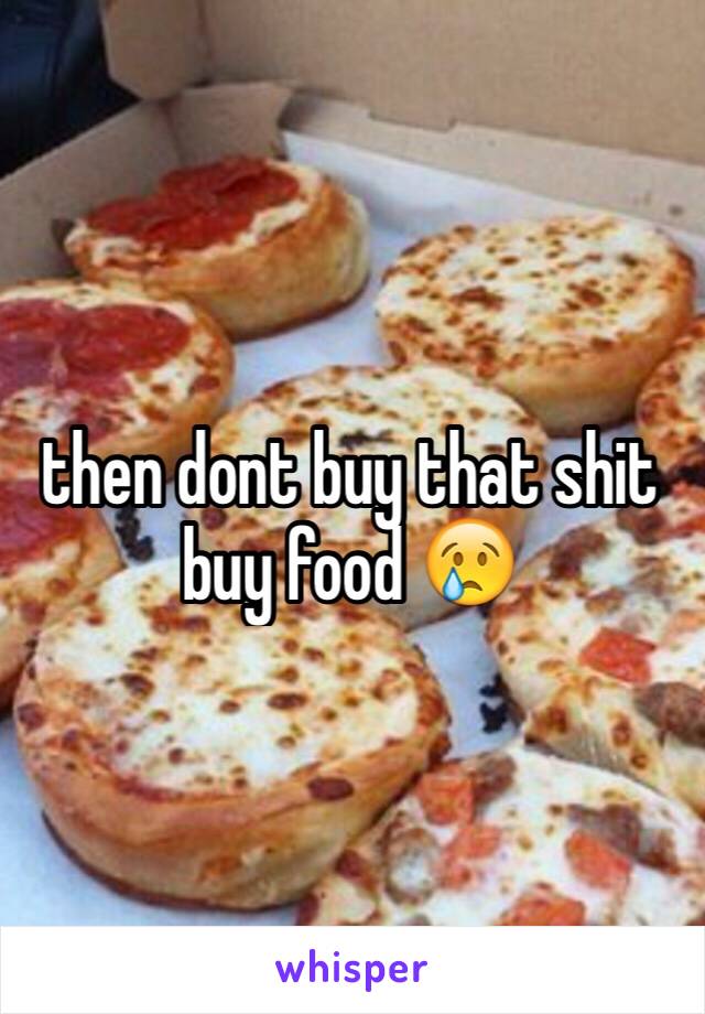 then dont buy that shit buy food 😢