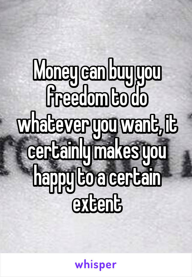 Money can buy you freedom to do whatever you want, it certainly makes you happy to a certain extent