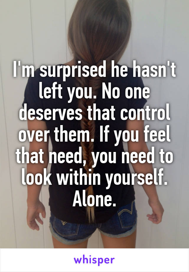 I'm surprised he hasn't left you. No one deserves that control over them. If you feel that need, you need to look within yourself. Alone.
