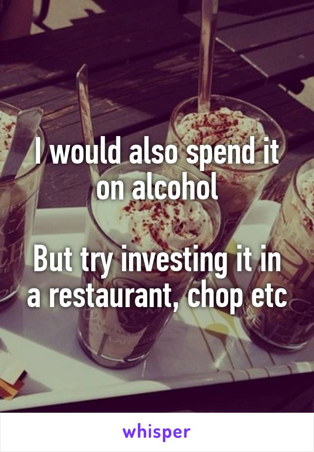 I would also spend it on alcohol

But try investing it in a restaurant, chop etc