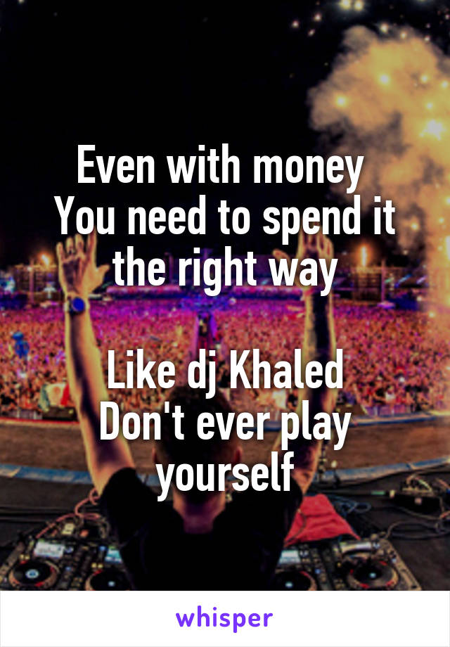 Even with money 
You need to spend it the right way

Like dj Khaled
Don't ever play yourself