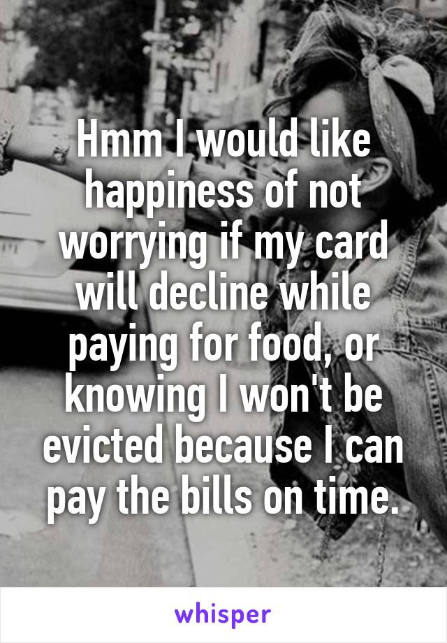Hmm I would like happiness of not worrying if my card will decline while paying for food, or knowing I won't be evicted because I can pay the bills on time.