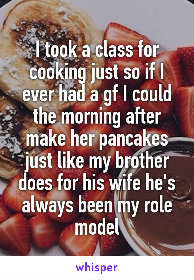 I took a class for cooking just so if I ever had a gf I could the morning after make her pancakes just like my brother does for his wife he's always been my role model