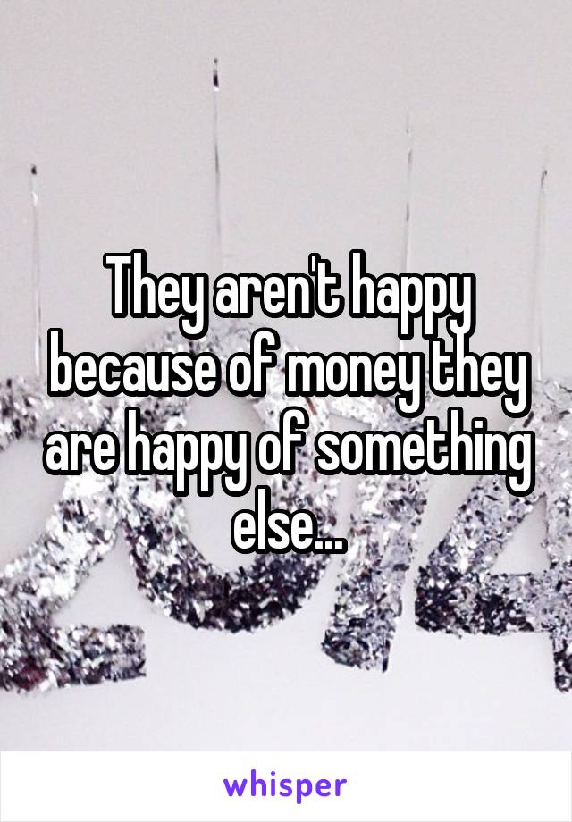 They aren't happy because of money they are happy of something else...
