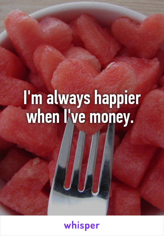 I'm always happier when I've money. 
