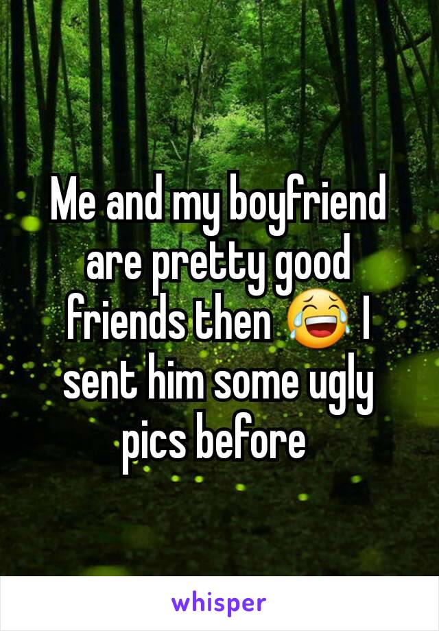Me and my boyfriend are pretty good friends then 😂 I sent him some ugly pics before 