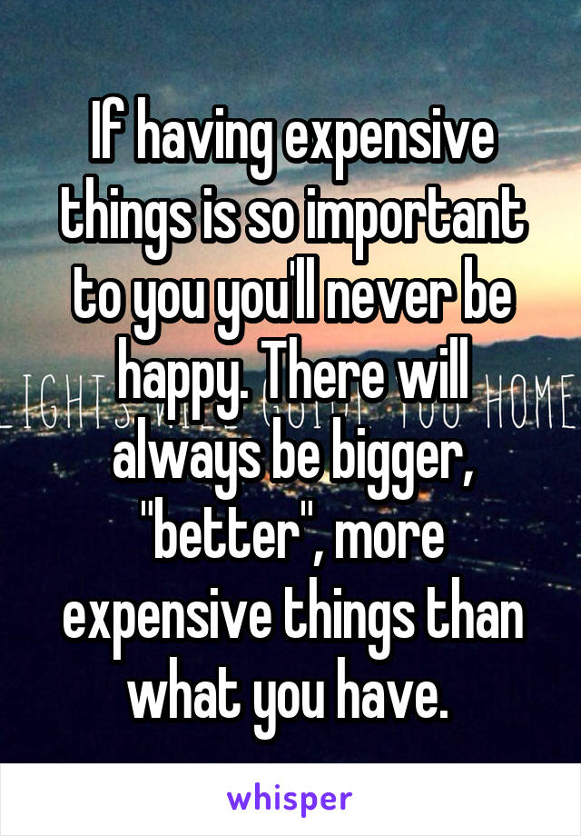 If having expensive things is so important to you you'll never be happy. There will always be bigger, "better", more expensive things than what you have. 