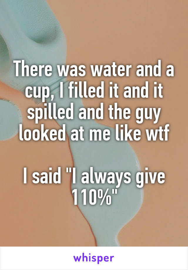 There was water and a cup, I filled it and it spilled and the guy looked at me like wtf

I said "I always give 110%"