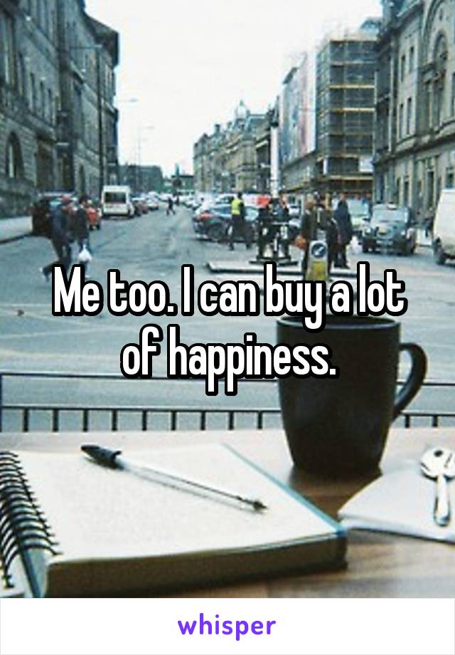 Me too. I can buy a lot of happiness.